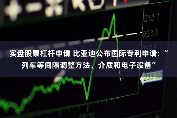 实盘股票杠杆申请 比亚迪公布国际专利申请: “列车等间隔调整方法、介质和电子设备”