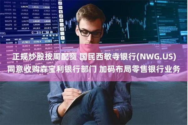 正规炒股按周配资 国民西敏寺银行(NWG.US)同意收购森宝利银行部门 加码布局零售银行业务