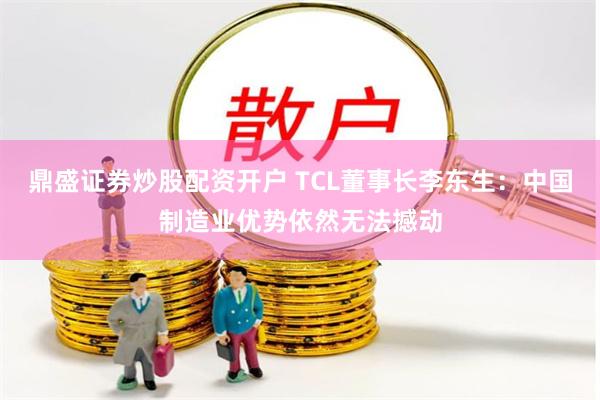 鼎盛证券炒股配资开户 TCL董事长李东生：中国制造业优势依然无法撼动