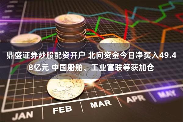 鼎盛证券炒股配资开户 北向资金今日净买入49.48亿元 中国船舶、工业富联等获加仓