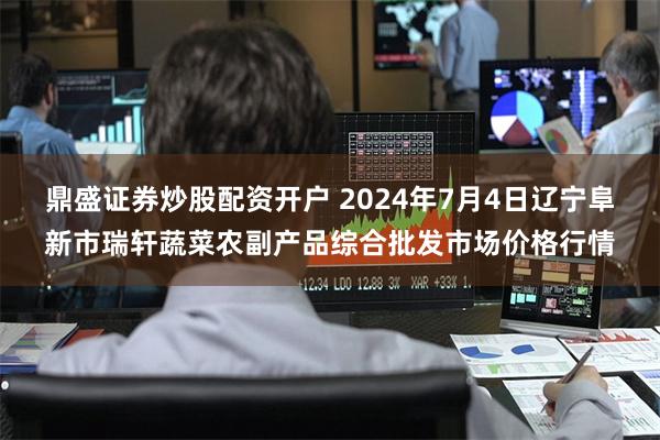 鼎盛证券炒股配资开户 2024年7月4日辽宁阜新市瑞轩蔬菜农副产品综合批发市场价格行情