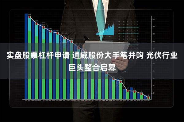 实盘股票杠杆申请 通威股份大手笔并购 光伏行业巨头整合启幕