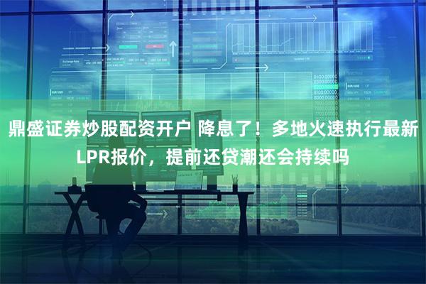 鼎盛证券炒股配资开户 降息了！多地火速执行最新LPR报价，提前还贷潮还会持续吗