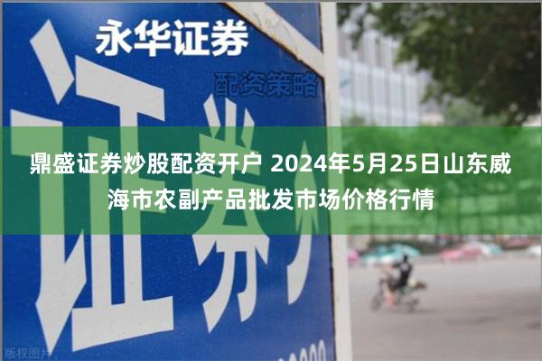 鼎盛证券炒股配资开户 2024年5月25日山东威海市农副产品批发市场价格行情