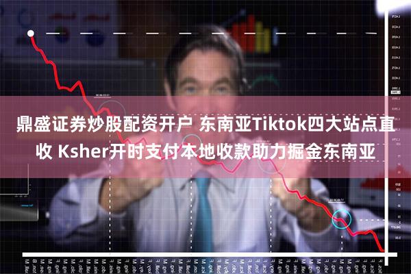 鼎盛证券炒股配资开户 东南亚Tiktok四大站点直收 Ksher开时支付本地收款助力掘金东南亚