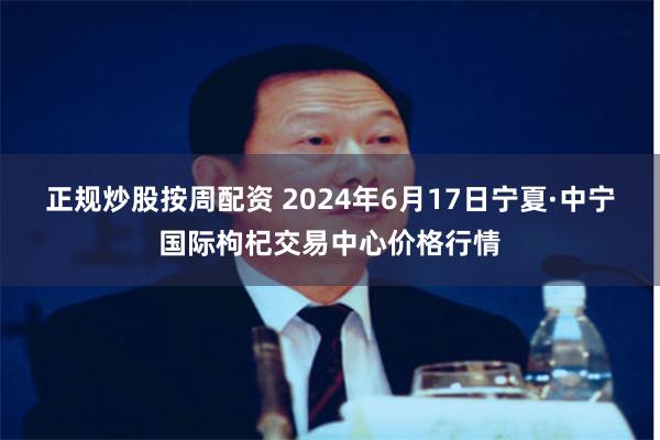 正规炒股按周配资 2024年6月17日宁夏·中宁国际枸杞交易中心价格行情