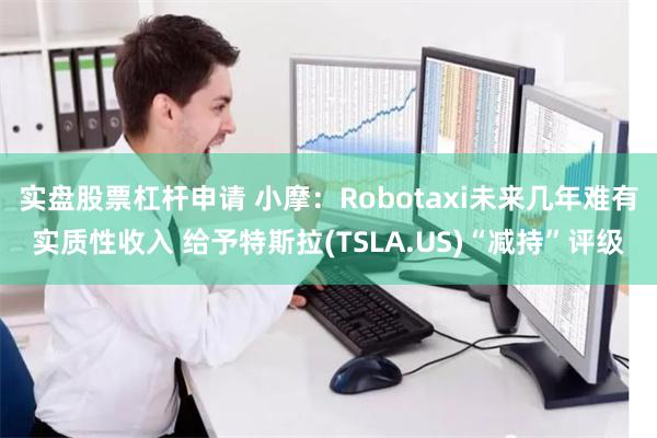 实盘股票杠杆申请 小摩：Robotaxi未来几年难有实质性收入 给予特斯拉(TSLA.US)“减持”评级