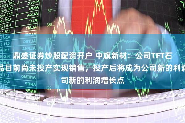 鼎盛证券炒股配资开户 中旗新材：公司TFT石英粉产品目前尚未投产实现销售，投产后将成为公司新的利润增长点