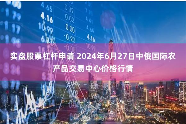 实盘股票杠杆申请 2024年6月27日中俄国际农产品交易中心价格行情