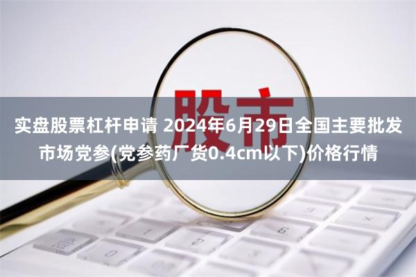 实盘股票杠杆申请 2024年6月29日全国主要批发市场党参(党参药厂货0.4cm以下)价格行情