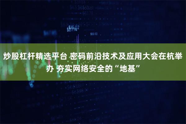 炒股杠杆精选平台 密码前沿技术及应用大会在杭举办 夯实网络安全的“地基”