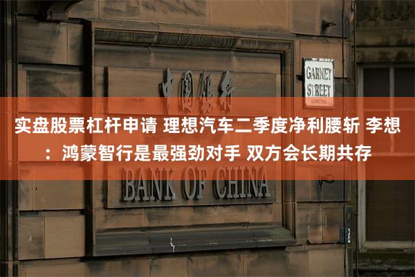 实盘股票杠杆申请 理想汽车二季度净利腰斩 李想：鸿蒙智行是最强劲对手 双方会长期共存